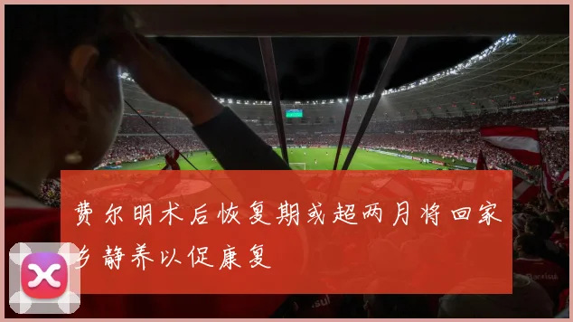 费尔明术后恢复期或超两月将回家乡静养以促康复