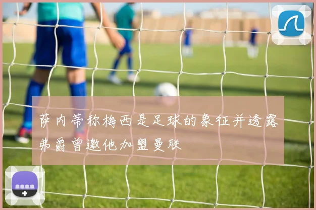 萨内蒂称梅西是足球的象征并透露弗爵曾邀他加盟曼联