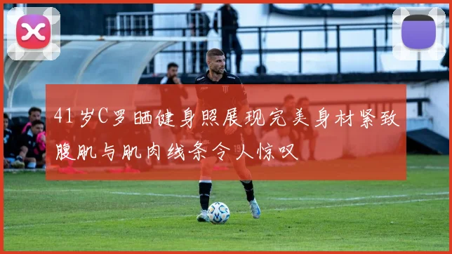 41岁C罗晒健身照展现完美身材紧致腹肌与肌肉线条令人惊叹