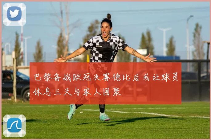 巴黎备战欧冠决赛德比后或让球员休息三天与家人团聚
