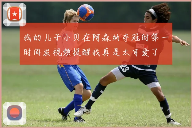 我的儿子小贝在阿森纳夺冠时第一时间发视频提醒我真是太可爱了