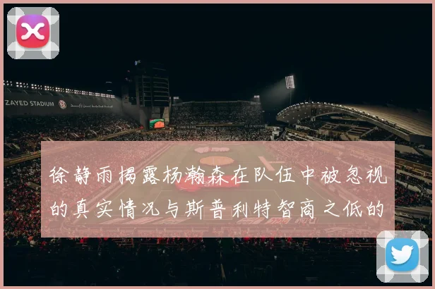 徐静雨揭露杨瀚森在队伍中被忽视的真实情况与斯普利特智商之低的尴尬真相