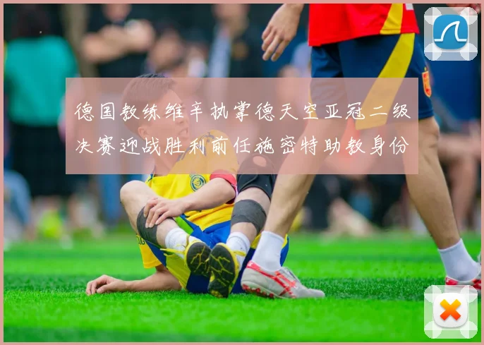 德国教练维辛执掌德天空亚冠二级决赛迎战胜利前任施密特助教身份引关注