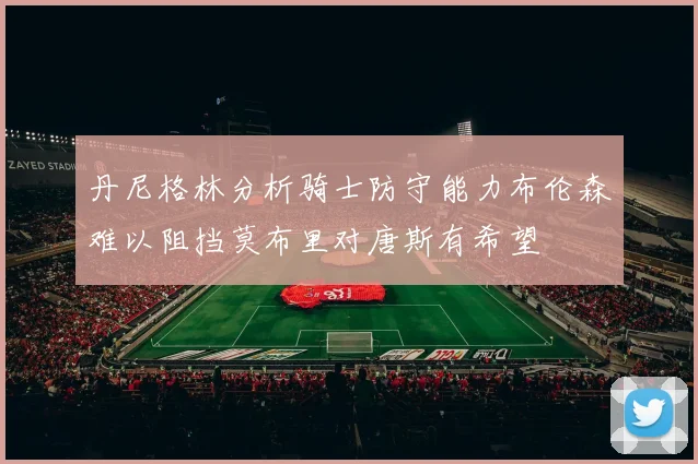 丹尼格林分析骑士防守能力布伦森难以阻挡莫布里对唐斯有希望