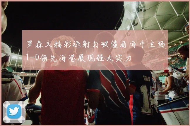 罗森文精彩远射打破僵局海牛主场1-0领先海港展现强大实力