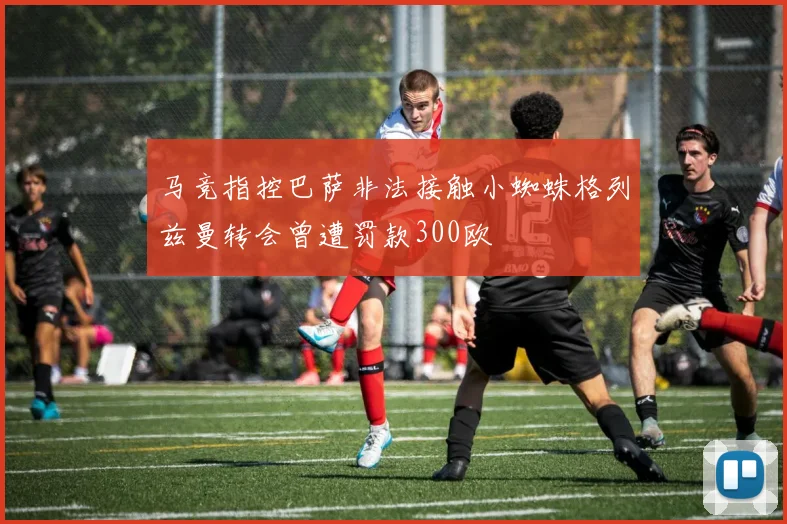 马竞指控巴萨非法接触小蜘蛛格列兹曼转会曾遭罚款300欧