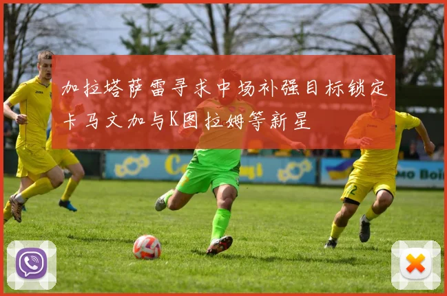 加拉塔萨雷寻求中场补强目标锁定卡马文加与K图拉姆等新星