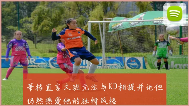 蒂格直言文班无法与KD相提并论但仍然热爱他的独特风格