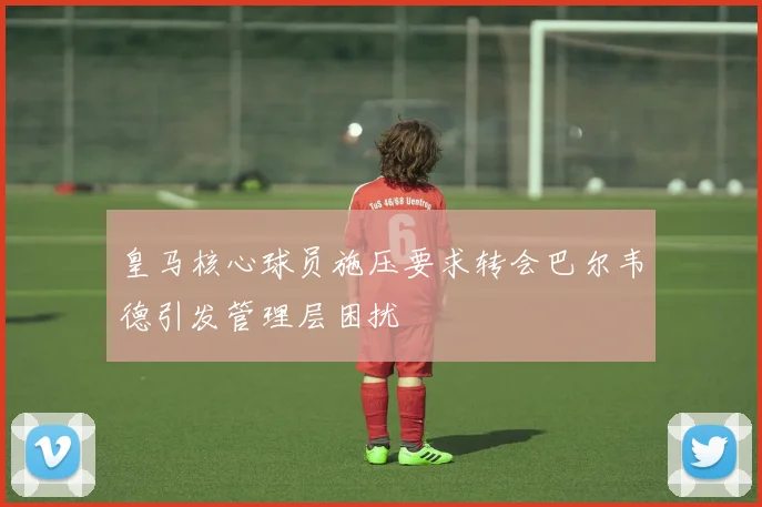 皇马核心球员施压要求转会巴尔韦德引发管理层困扰